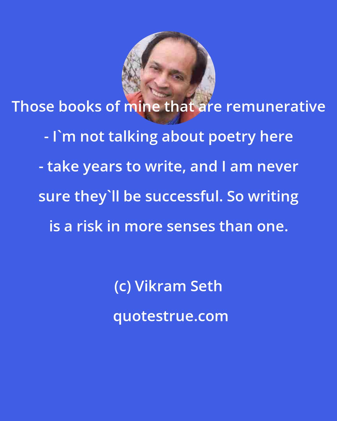 Vikram Seth: Those books of mine that are remunerative - I'm not talking about poetry here - take years to write, and I am never sure they'll be successful. So writing is a risk in more senses than one.