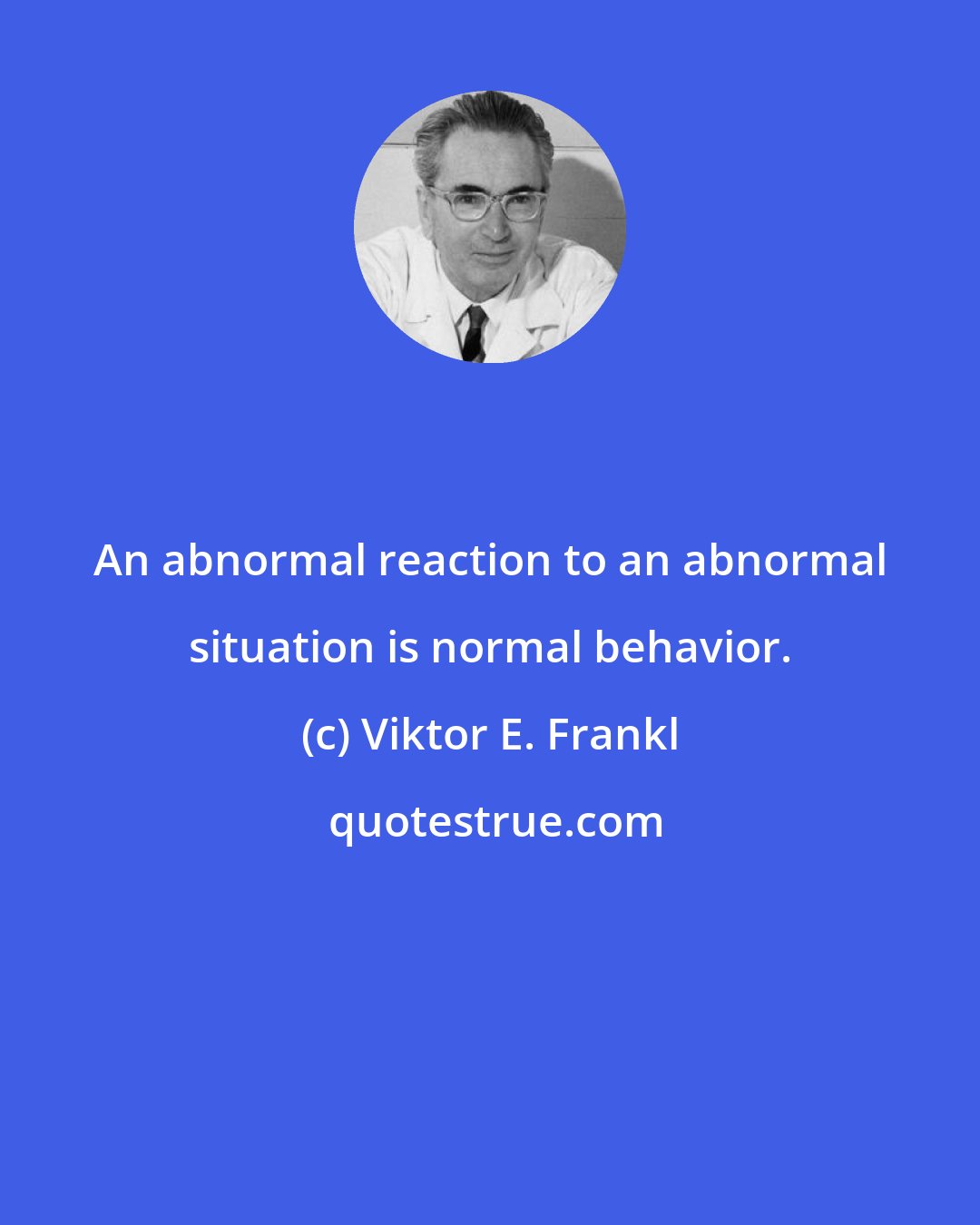 Viktor E. Frankl: An abnormal reaction to an abnormal situation is normal behavior.