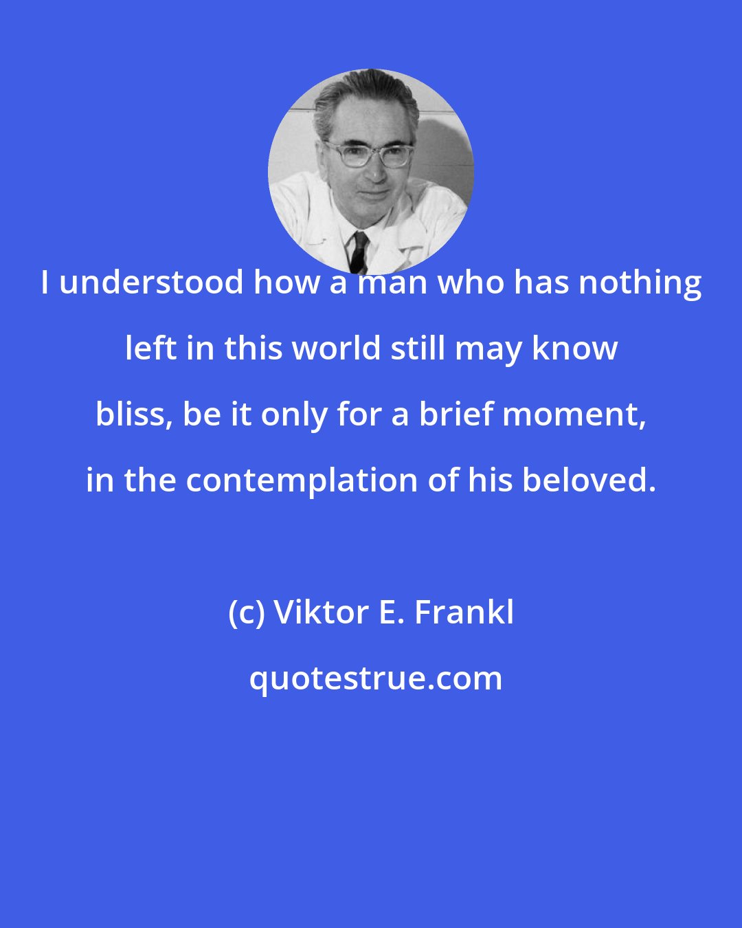 Viktor E. Frankl: I understood how a man who has nothing left in this world still may know bliss, be it only for a brief moment, in the contemplation of his beloved.