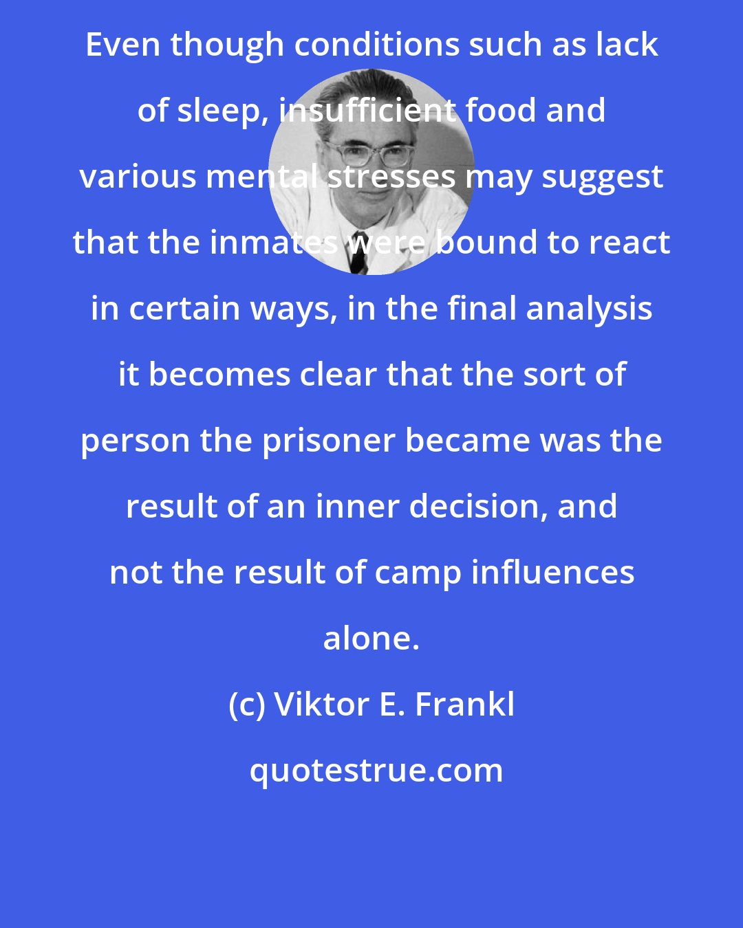 Viktor E. Frankl: Even though conditions such as lack of sleep, insufficient food and various mental stresses may suggest that the inmates were bound to react in certain ways, in the final analysis it becomes clear that the sort of person the prisoner became was the result of an inner decision, and not the result of camp influences alone.