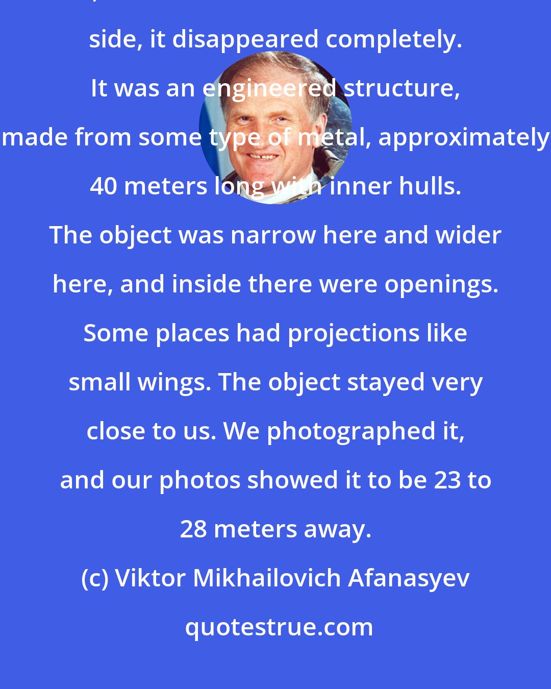 Viktor Mikhailovich Afanasyev: It followed us during half of our orbit. We observed it on the light side, and when we entered the shadow side, it disappeared completely. It was an engineered structure, made from some type of metal, approximately 40 meters long with inner hulls. The object was narrow here and wider here, and inside there were openings. Some places had projections like small wings. The object stayed very close to us. We photographed it, and our photos showed it to be 23 to 28 meters away.