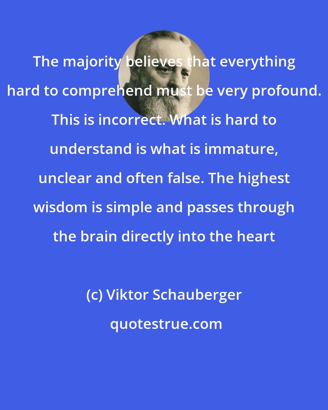 Viktor Schauberger: The majority believes that everything hard to comprehend must be very profound. This is incorrect. What is hard to understand is what is immature, unclear and often false. The highest wisdom is simple and passes through the brain directly into the heart