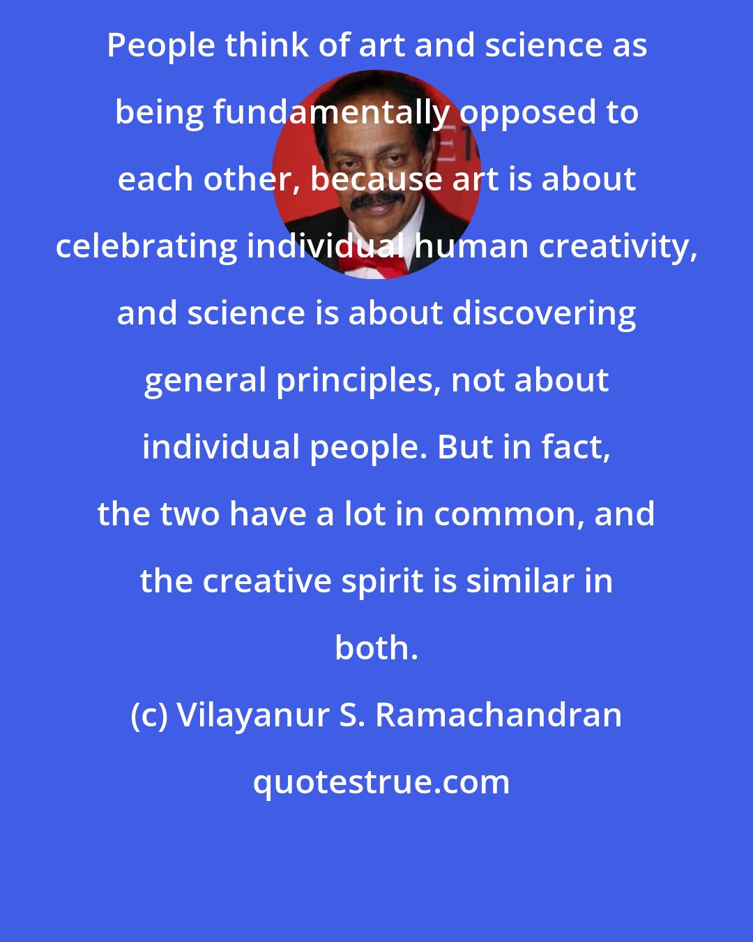 Vilayanur S. Ramachandran: People think of art and science as being fundamentally opposed to each other, because art is about celebrating individual human creativity, and science is about discovering general principles, not about individual people. But in fact, the two have a lot in common, and the creative spirit is similar in both.