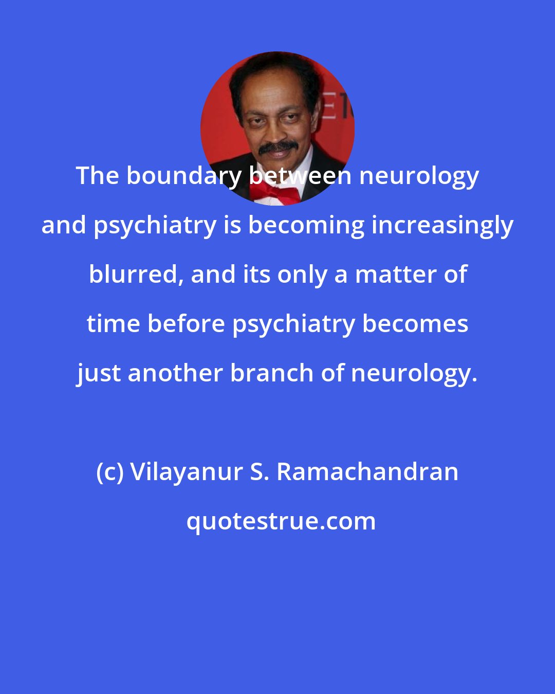 Vilayanur S. Ramachandran: The boundary between neurology and psychiatry is becoming increasingly blurred, and its only a matter of time before psychiatry becomes just another branch of neurology.