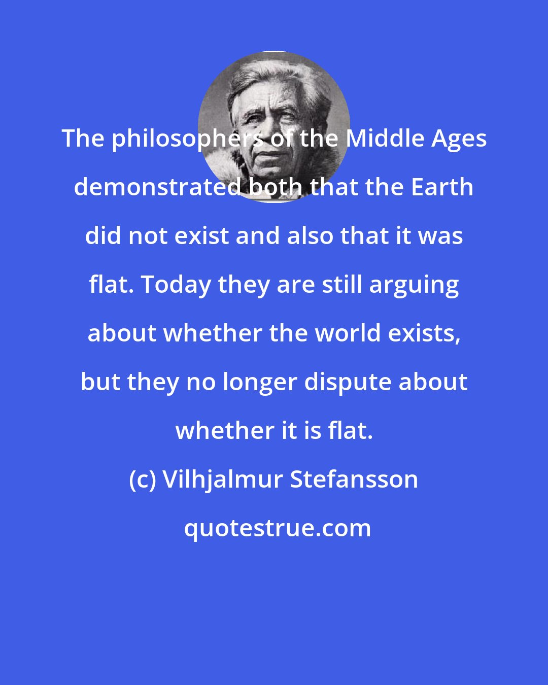 Vilhjalmur Stefansson: The philosophers of the Middle Ages demonstrated both that the Earth did not exist and also that it was flat. Today they are still arguing about whether the world exists, but they no longer dispute about whether it is flat.