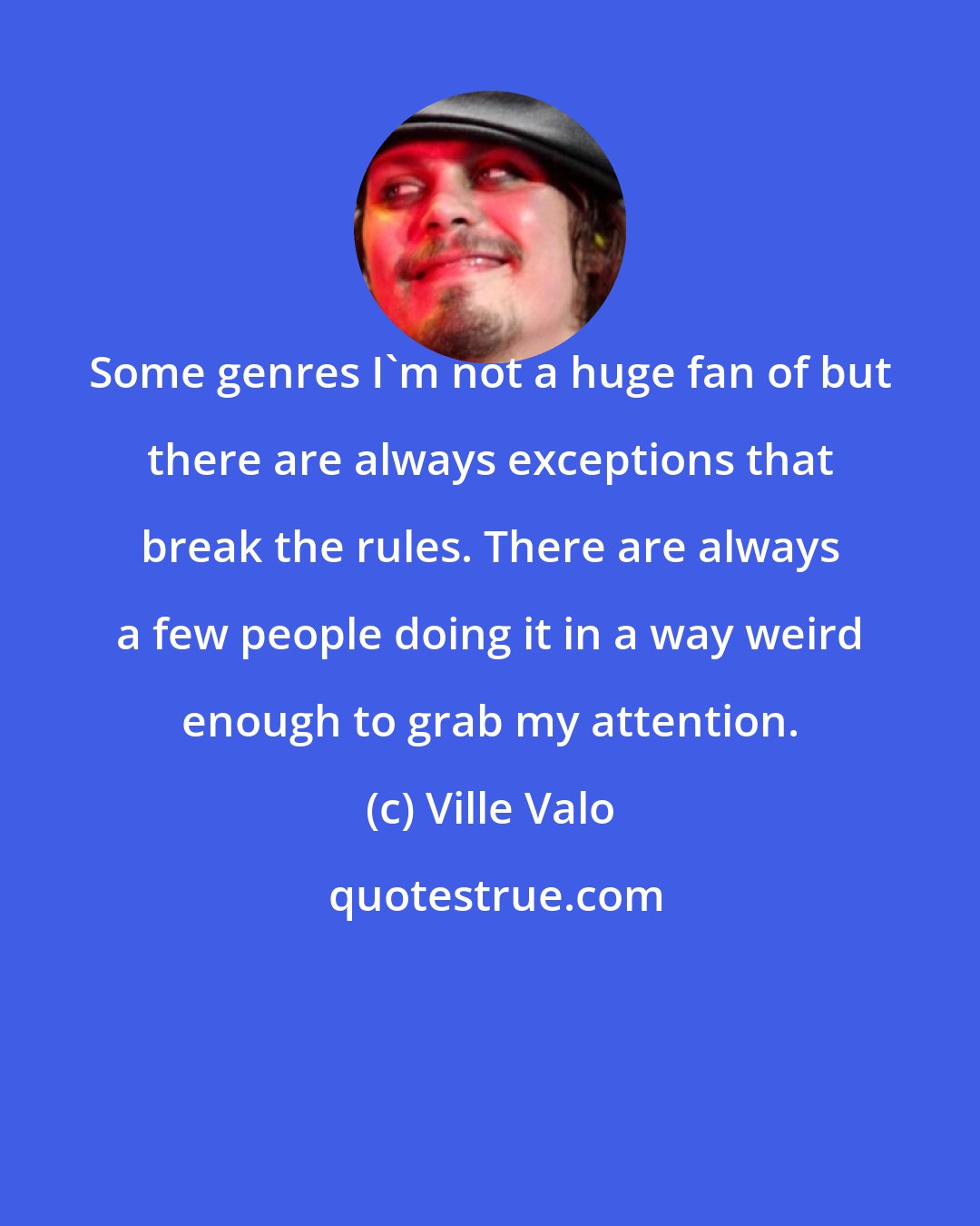 Ville Valo: Some genres I'm not a huge fan of but there are always exceptions that break the rules. There are always a few people doing it in a way weird enough to grab my attention.
