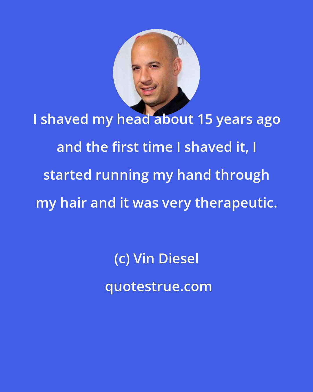 Vin Diesel: I shaved my head about 15 years ago and the first time I shaved it, I started running my hand through my hair and it was very therapeutic.