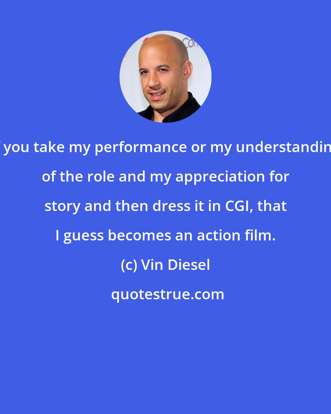 Vin Diesel: If you take my performance or my understanding of the role and my appreciation for story and then dress it in CGI, that I guess becomes an action film.