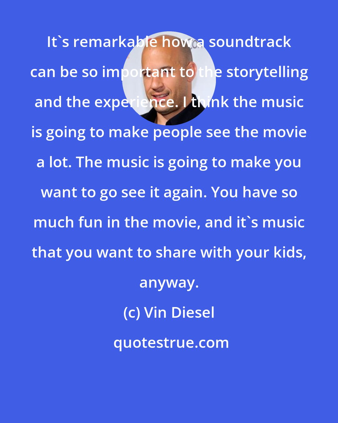 Vin Diesel: It's remarkable how a soundtrack can be so important to the storytelling and the experience. I think the music is going to make people see the movie a lot. The music is going to make you want to go see it again. You have so much fun in the movie, and it's music that you want to share with your kids, anyway.
