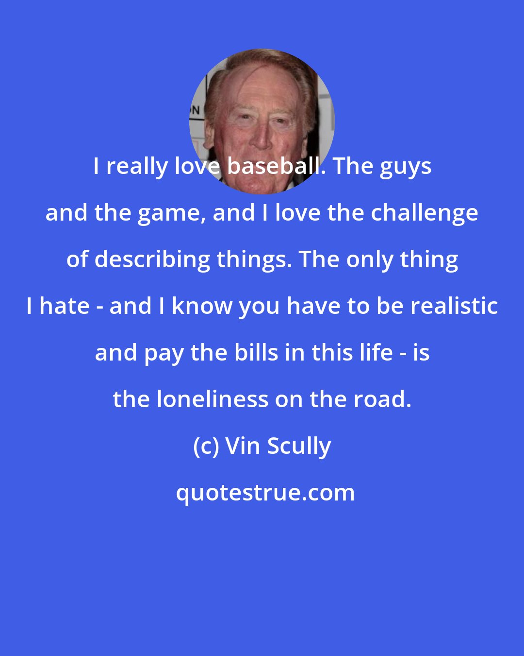 Vin Scully: I really love baseball. The guys and the game, and I love the challenge of describing things. The only thing I hate - and I know you have to be realistic and pay the bills in this life - is the loneliness on the road.