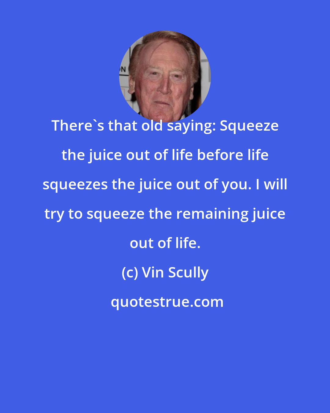 Vin Scully: There's that old saying: Squeeze the juice out of life before life squeezes the juice out of you. I will try to squeeze the remaining juice out of life.