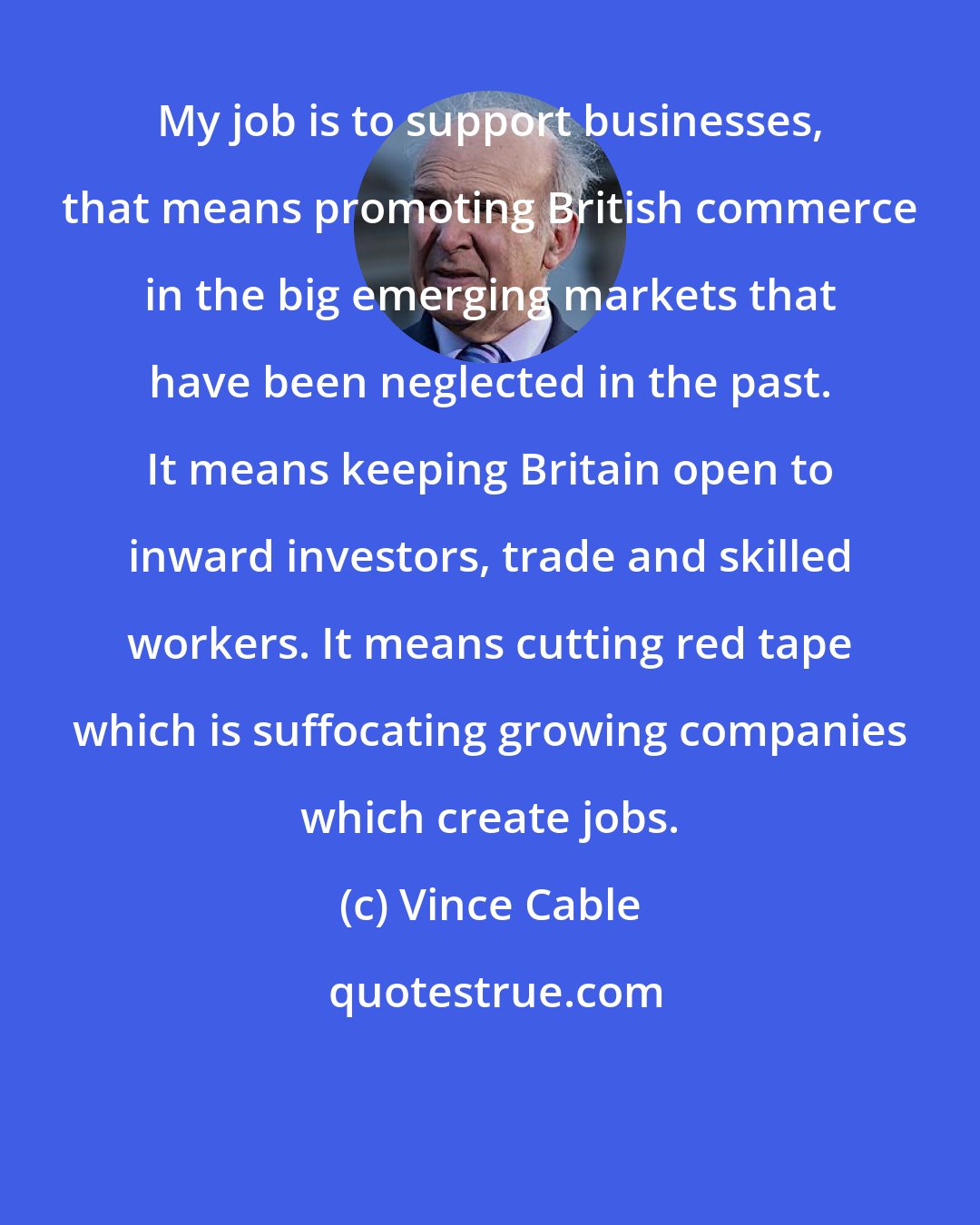 Vince Cable: My job is to support businesses, that means promoting British commerce in the big emerging markets that have been neglected in the past. It means keeping Britain open to inward investors, trade and skilled workers. It means cutting red tape which is suffocating growing companies which create jobs.