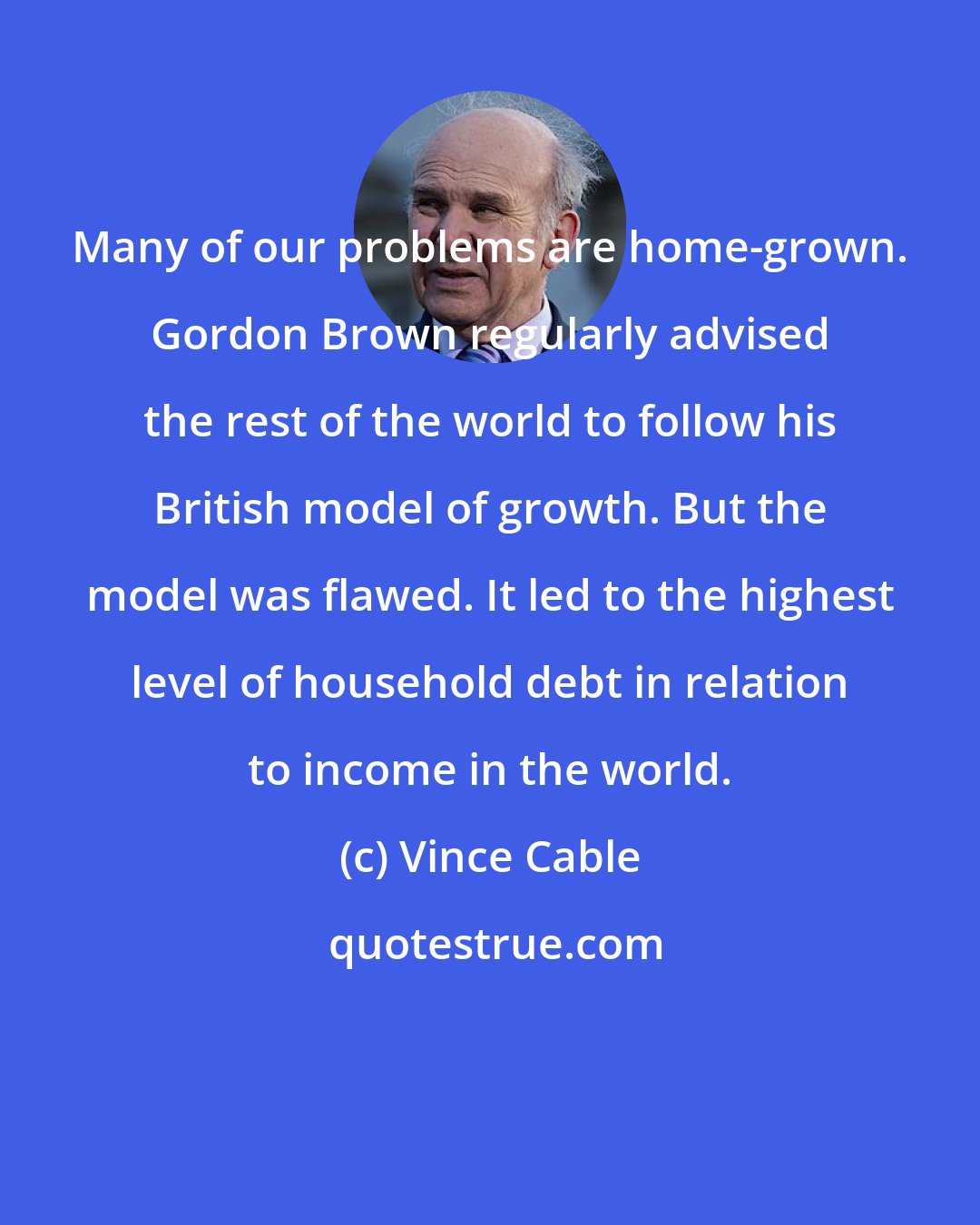 Vince Cable: Many of our problems are home-grown. Gordon Brown regularly advised the rest of the world to follow his British model of growth. But the model was flawed. It led to the highest level of household debt in relation to income in the world.
