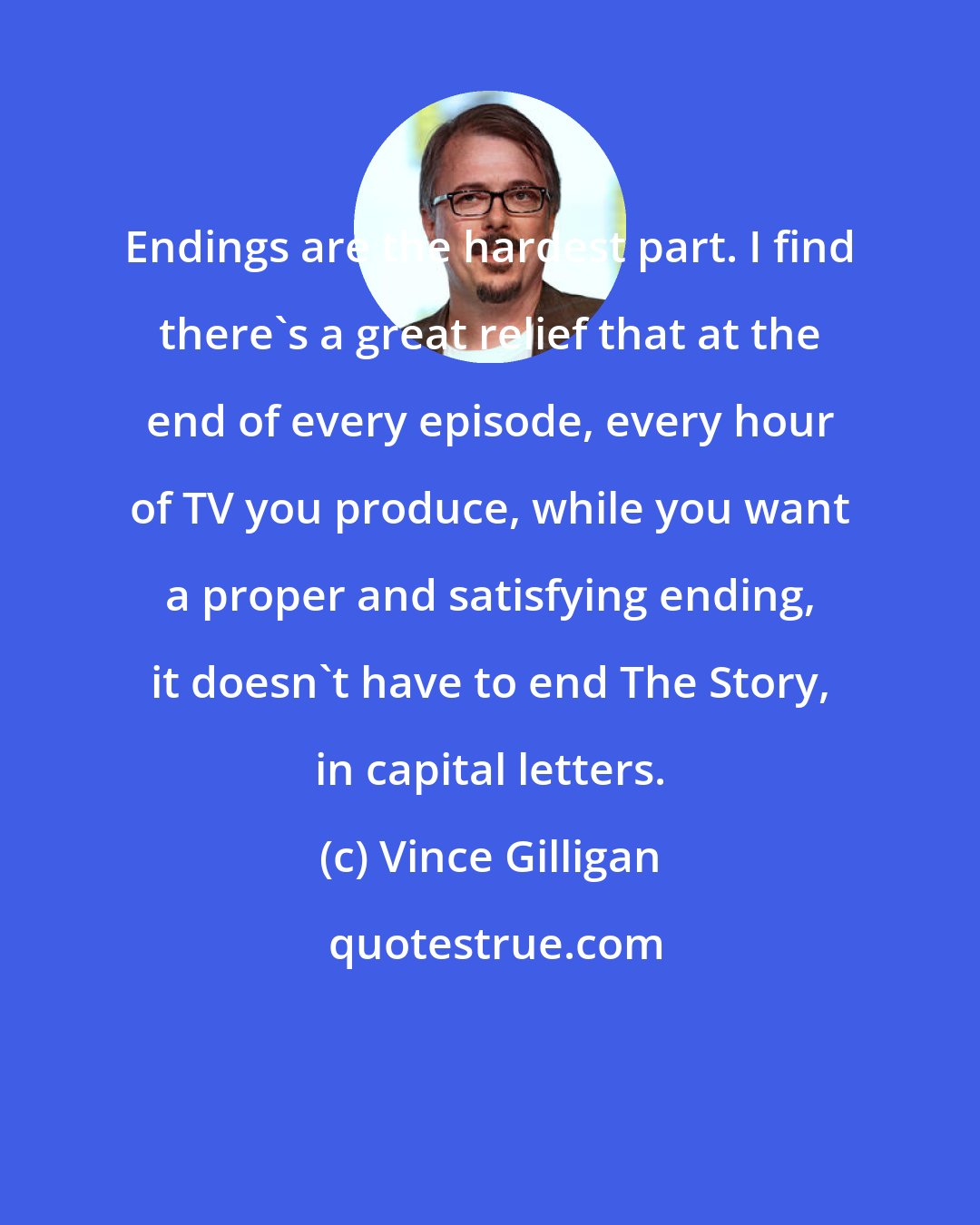 Vince Gilligan: Endings are the hardest part. I find there's a great relief that at the end of every episode, every hour of TV you produce, while you want a proper and satisfying ending, it doesn't have to end The Story, in capital letters.