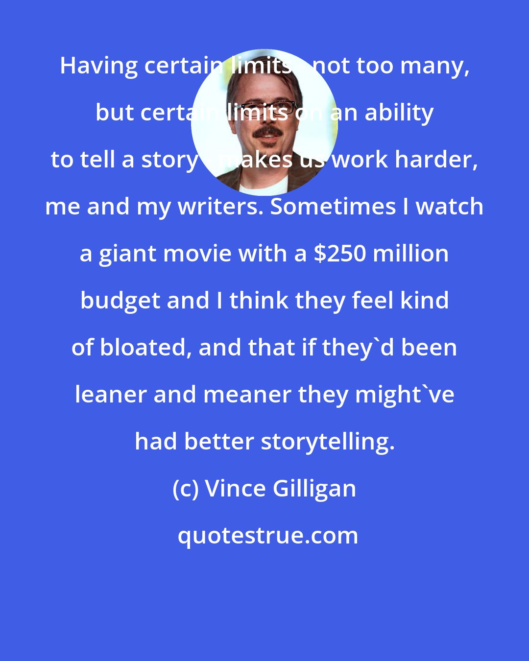 Vince Gilligan: Having certain limits - not too many, but certain limits on an ability to tell a story - makes us work harder, me and my writers. Sometimes I watch a giant movie with a $250 million budget and I think they feel kind of bloated, and that if they'd been leaner and meaner they might've had better storytelling.