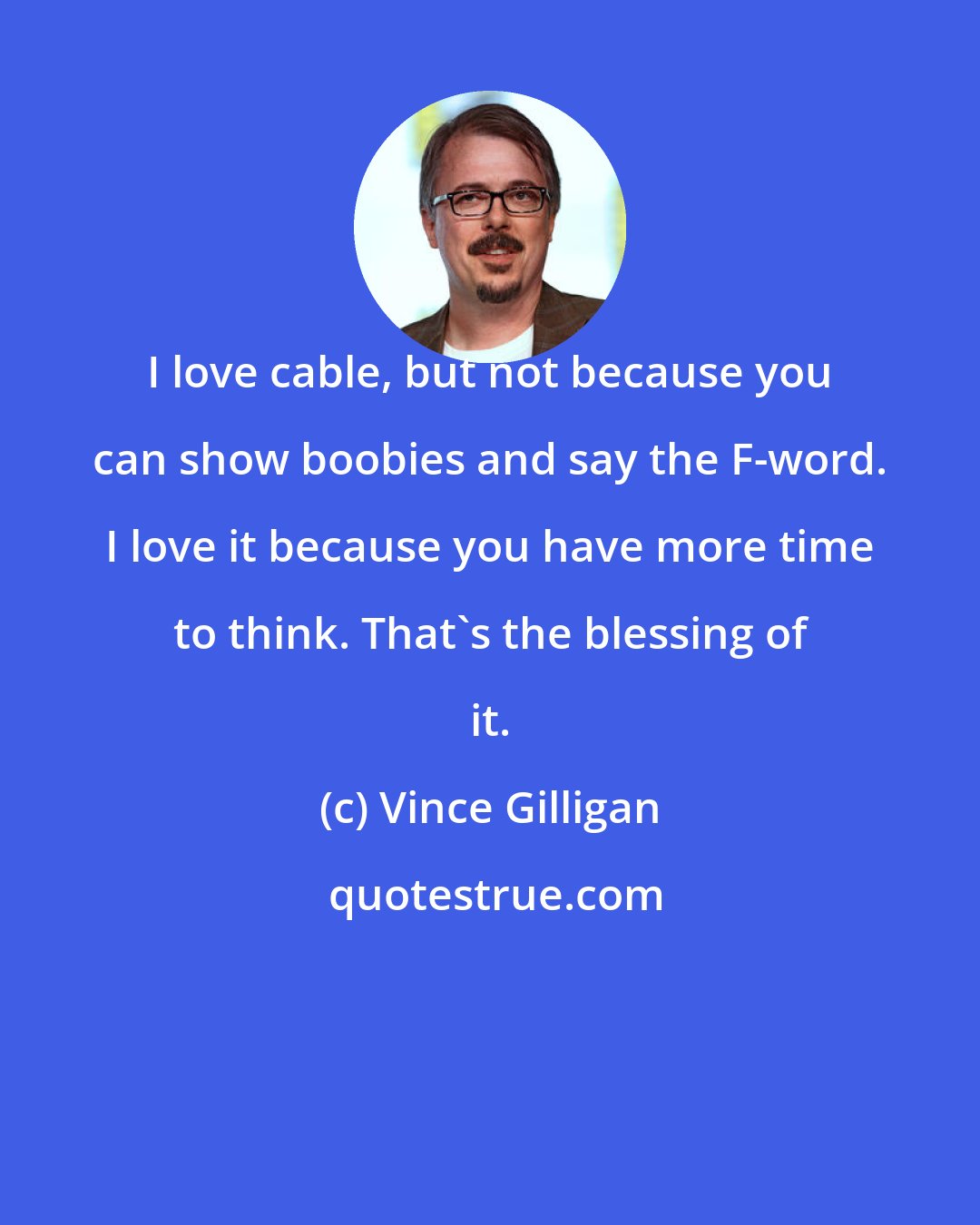 Vince Gilligan: I love cable, but not because you can show boobies and say the F-word. I love it because you have more time to think. That's the blessing of it.