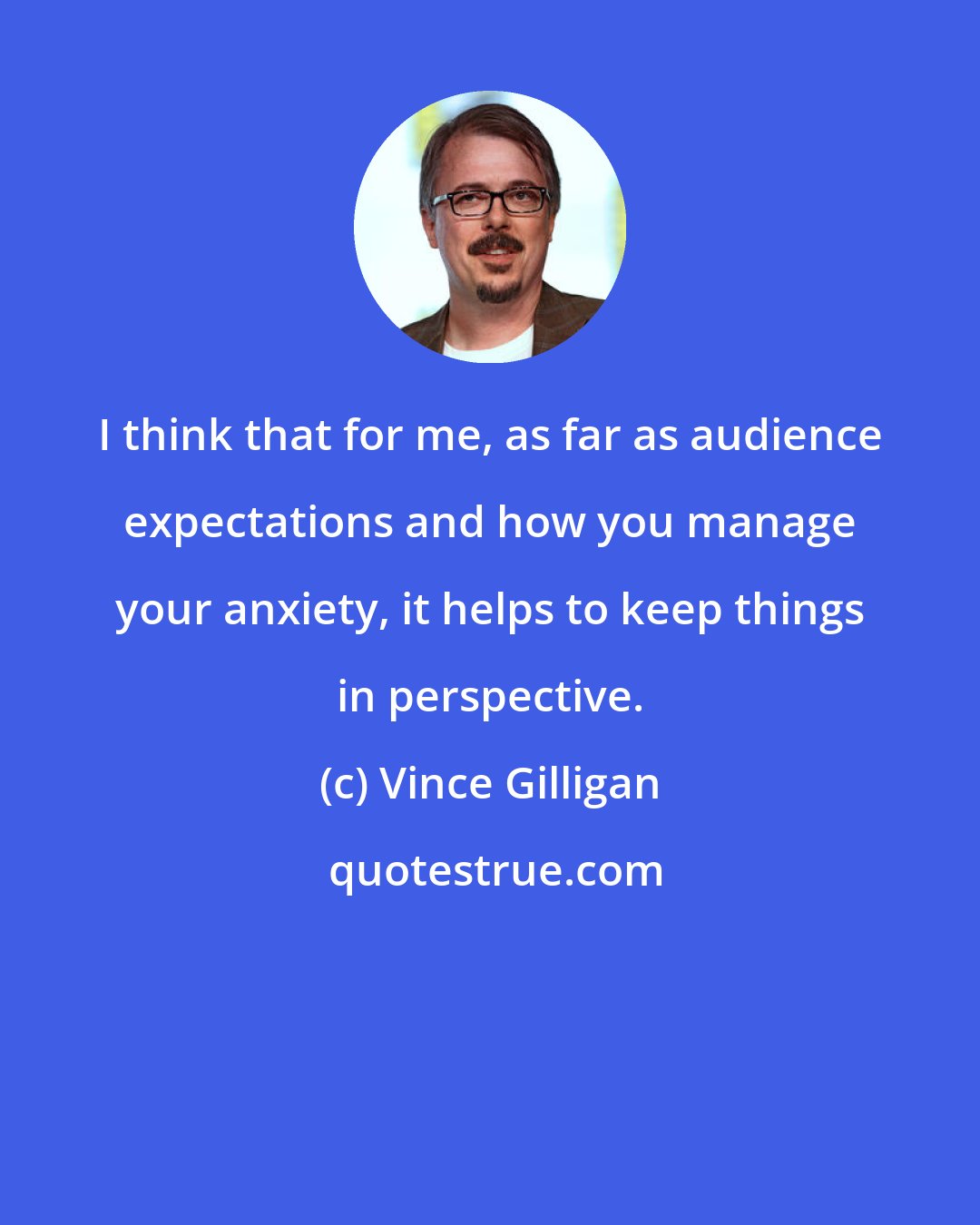 Vince Gilligan: I think that for me, as far as audience expectations and how you manage your anxiety, it helps to keep things in perspective.