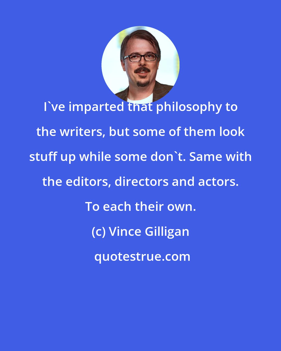 Vince Gilligan: I've imparted that philosophy to the writers, but some of them look stuff up while some don't. Same with the editors, directors and actors. To each their own.