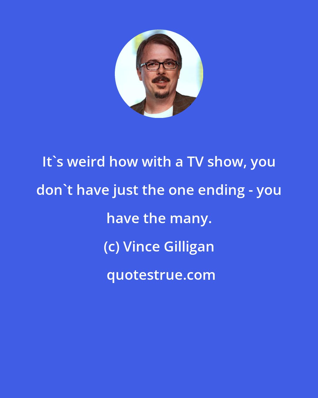 Vince Gilligan: It's weird how with a TV show, you don't have just the one ending - you have the many.