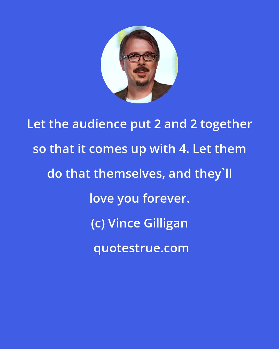 Vince Gilligan: Let the audience put 2 and 2 together so that it comes up with 4. Let them do that themselves, and they'll love you forever.