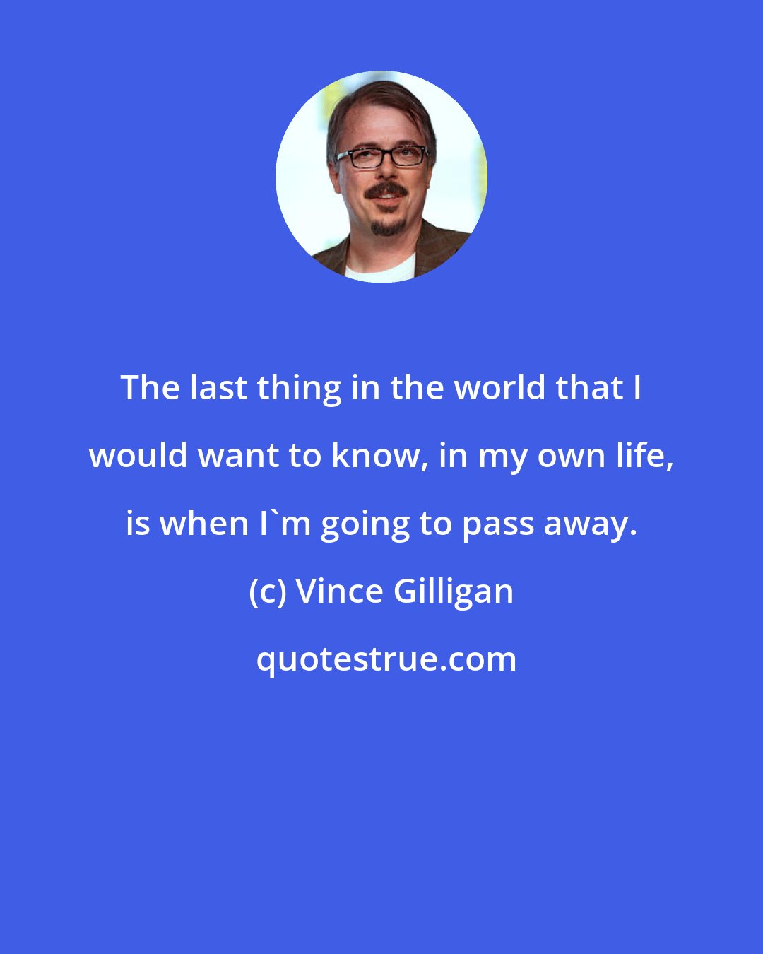 Vince Gilligan: The last thing in the world that I would want to know, in my own life, is when I'm going to pass away.