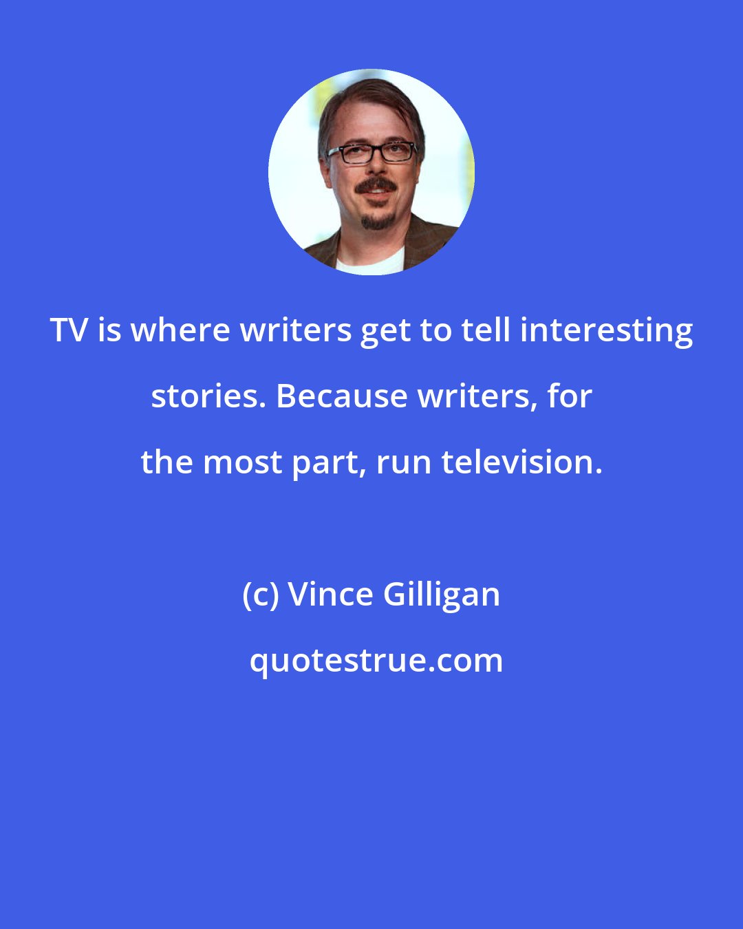 Vince Gilligan: TV is where writers get to tell interesting stories. Because writers, for the most part, run television.