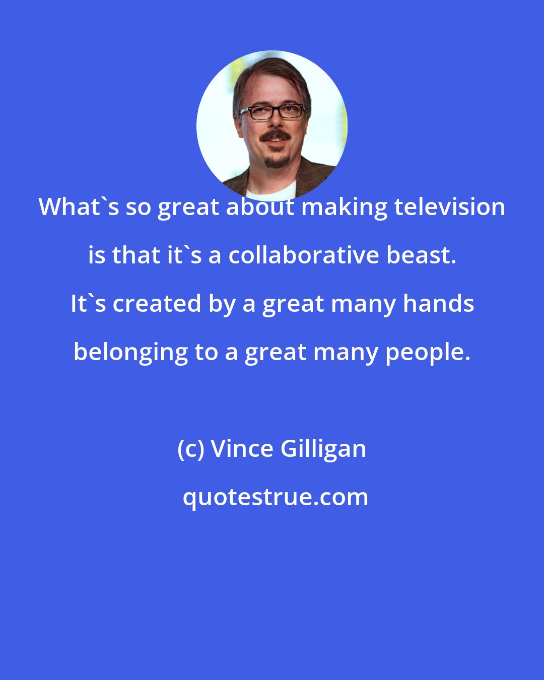 Vince Gilligan: What's so great about making television is that it's a collaborative beast. It's created by a great many hands belonging to a great many people.