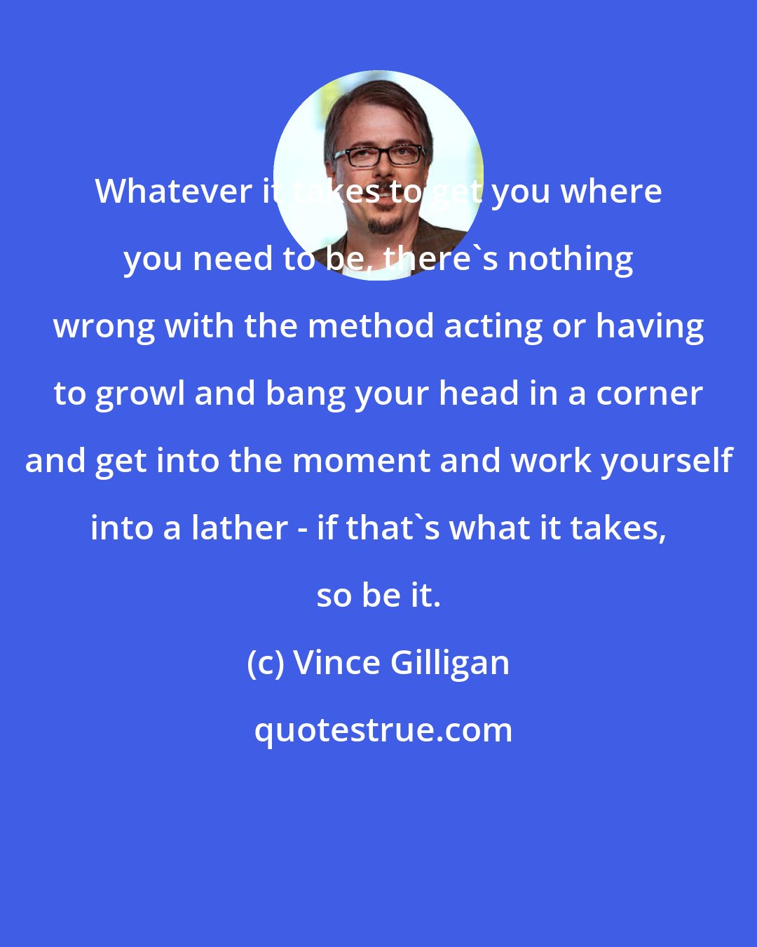 Vince Gilligan: Whatever it takes to get you where you need to be, there's nothing wrong with the method acting or having to growl and bang your head in a corner and get into the moment and work yourself into a lather - if that's what it takes, so be it.