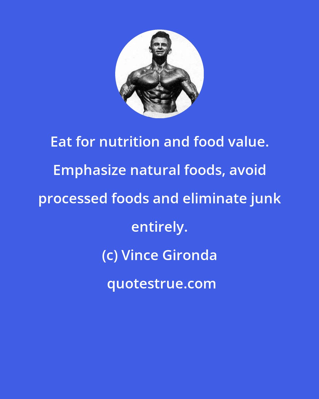 Vince Gironda: Eat for nutrition and food value. Emphasize natural foods, avoid processed foods and eliminate junk entirely.