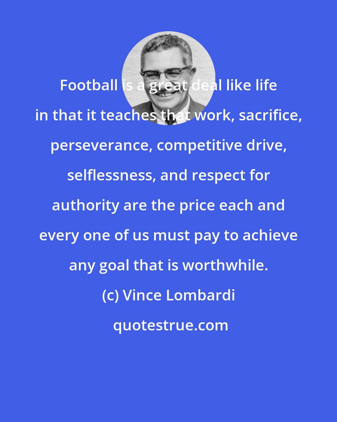 Vince Lombardi: Football is a great deal like life in that it teaches that work, sacrifice, perseverance, competitive drive, selflessness, and respect for authority are the price each and every one of us must pay to achieve any goal that is worthwhile.