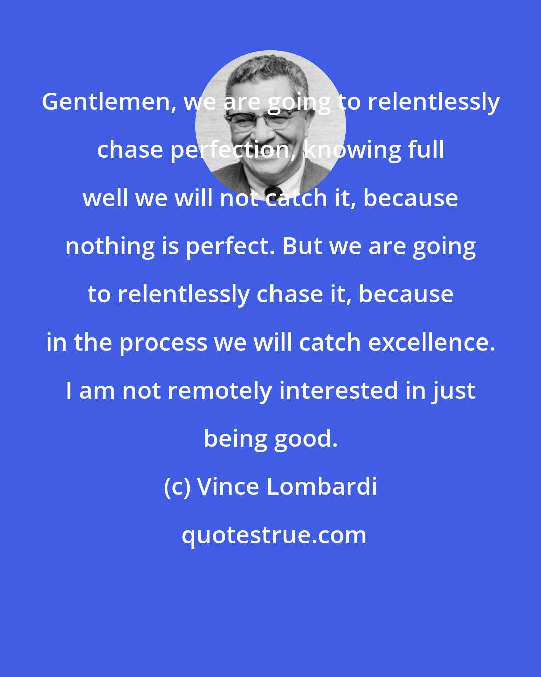 Vince Lombardi: Gentlemen, we are going to relentlessly chase perfection, knowing full well we will not catch it, because nothing is perfect. But we are going to relentlessly chase it, because in the process we will catch excellence. I am not remotely interested in just being good.