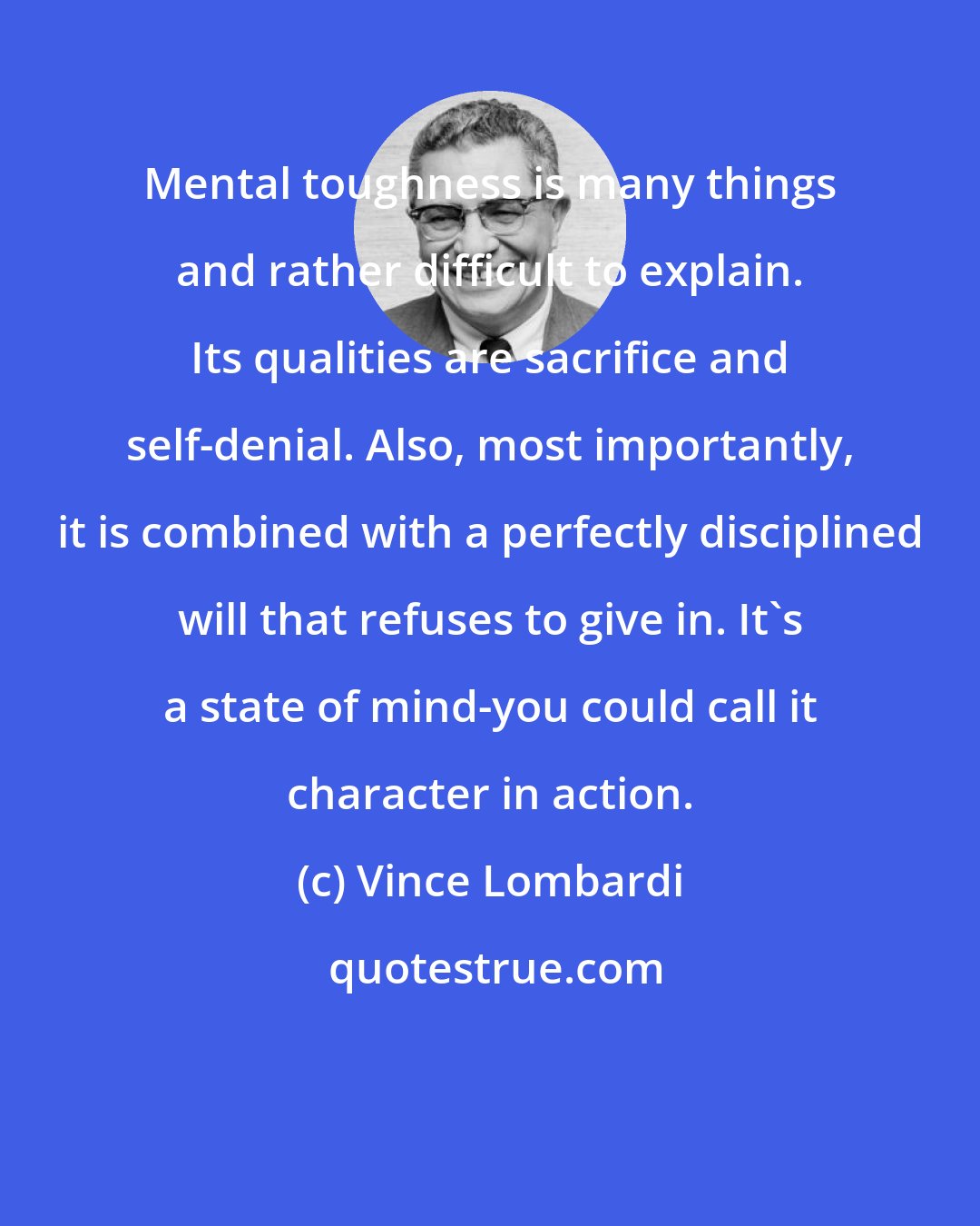 Vince Lombardi: Mental toughness is many things and rather difficult to explain. Its qualities are sacrifice and self-denial. Also, most importantly, it is combined with a perfectly disciplined will that refuses to give in. It's a state of mind-you could call it character in action.