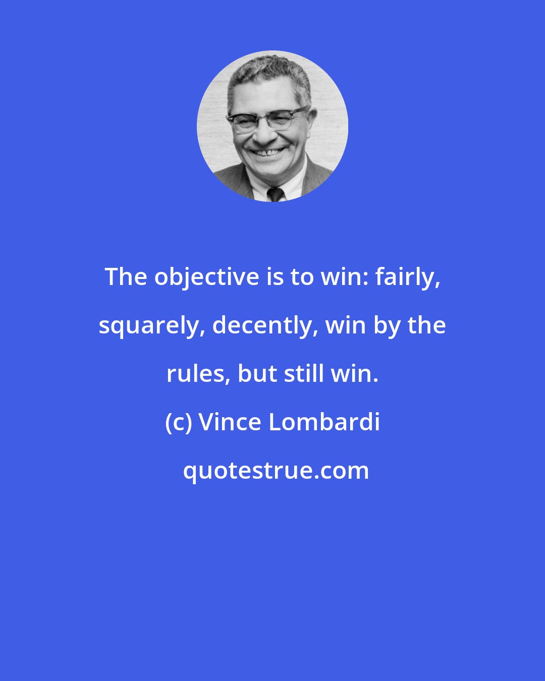 Vince Lombardi: The objective is to win: fairly, squarely, decently, win by the rules, but still win.