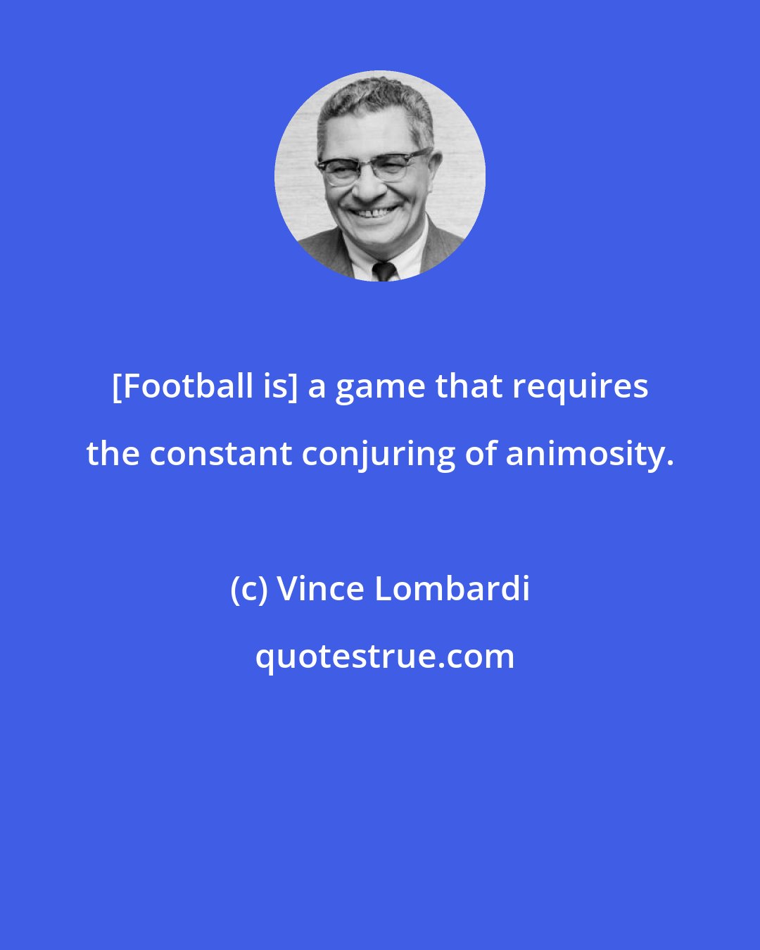 Vince Lombardi: [Football is] a game that requires the constant conjuring of animosity.