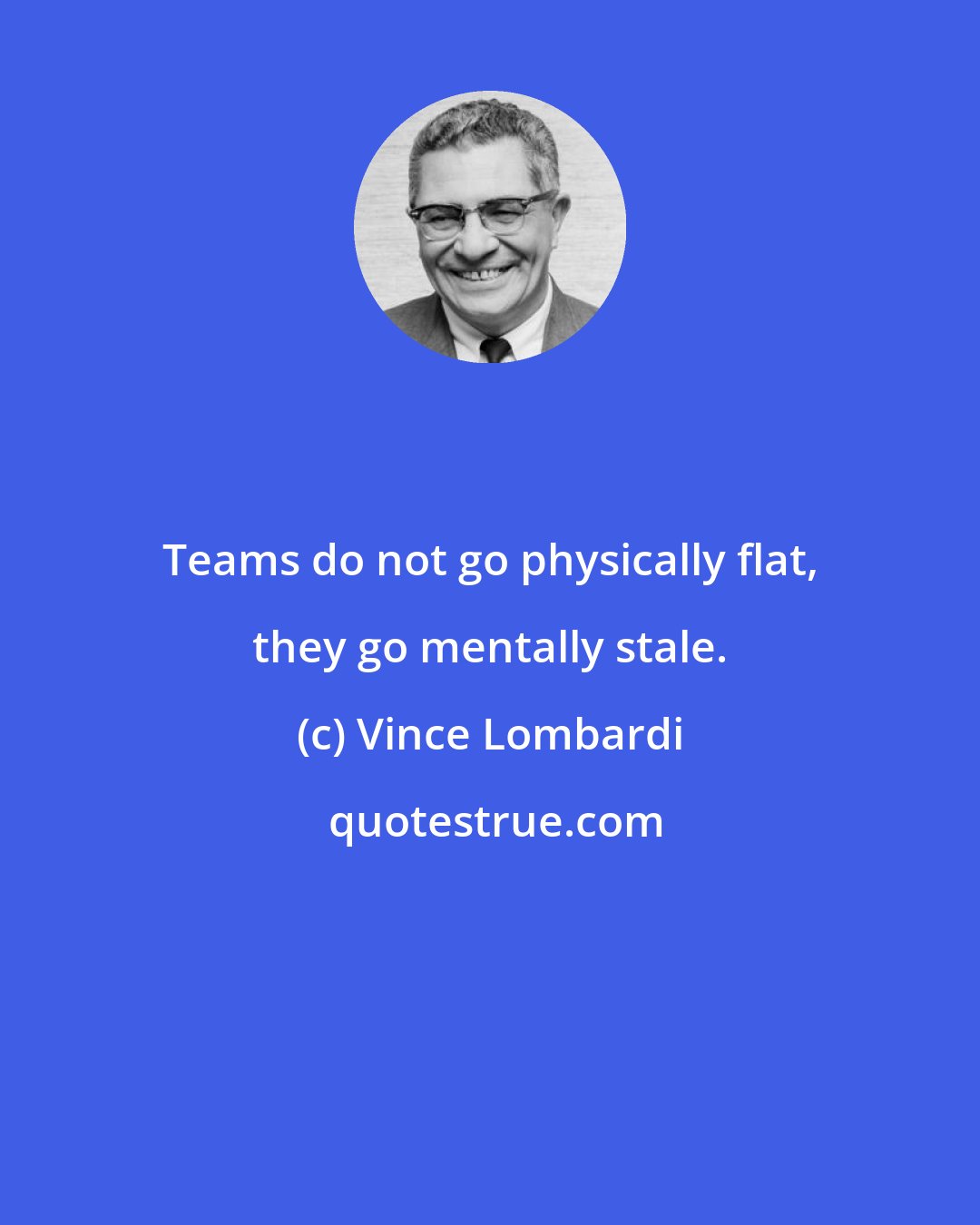 Vince Lombardi: Teams do not go physically flat, they go mentally stale.