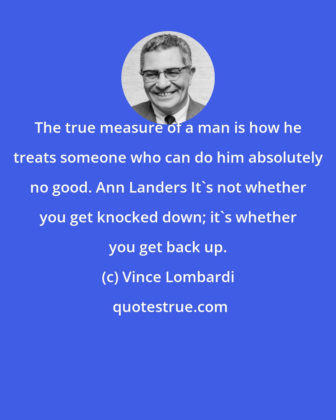 Vince Lombardi: The true measure of a man is how he treats someone who can do him absolutely no good. Ann Landers It's not whether you get knocked down; it's whether you get back up.