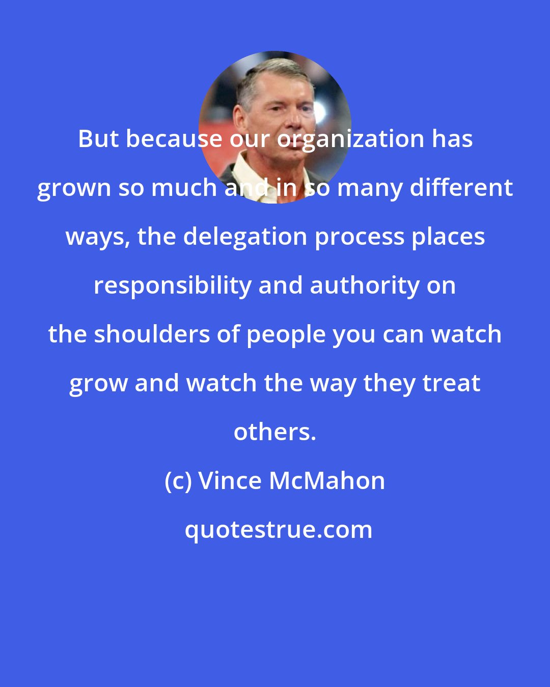 Vince McMahon: But because our organization has grown so much and in so many different ways, the delegation process places responsibility and authority on the shoulders of people you can watch grow and watch the way they treat others.