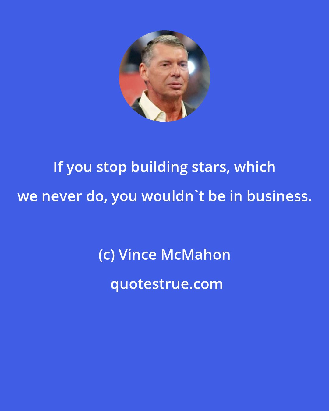 Vince McMahon: If you stop building stars, which we never do, you wouldn't be in business.