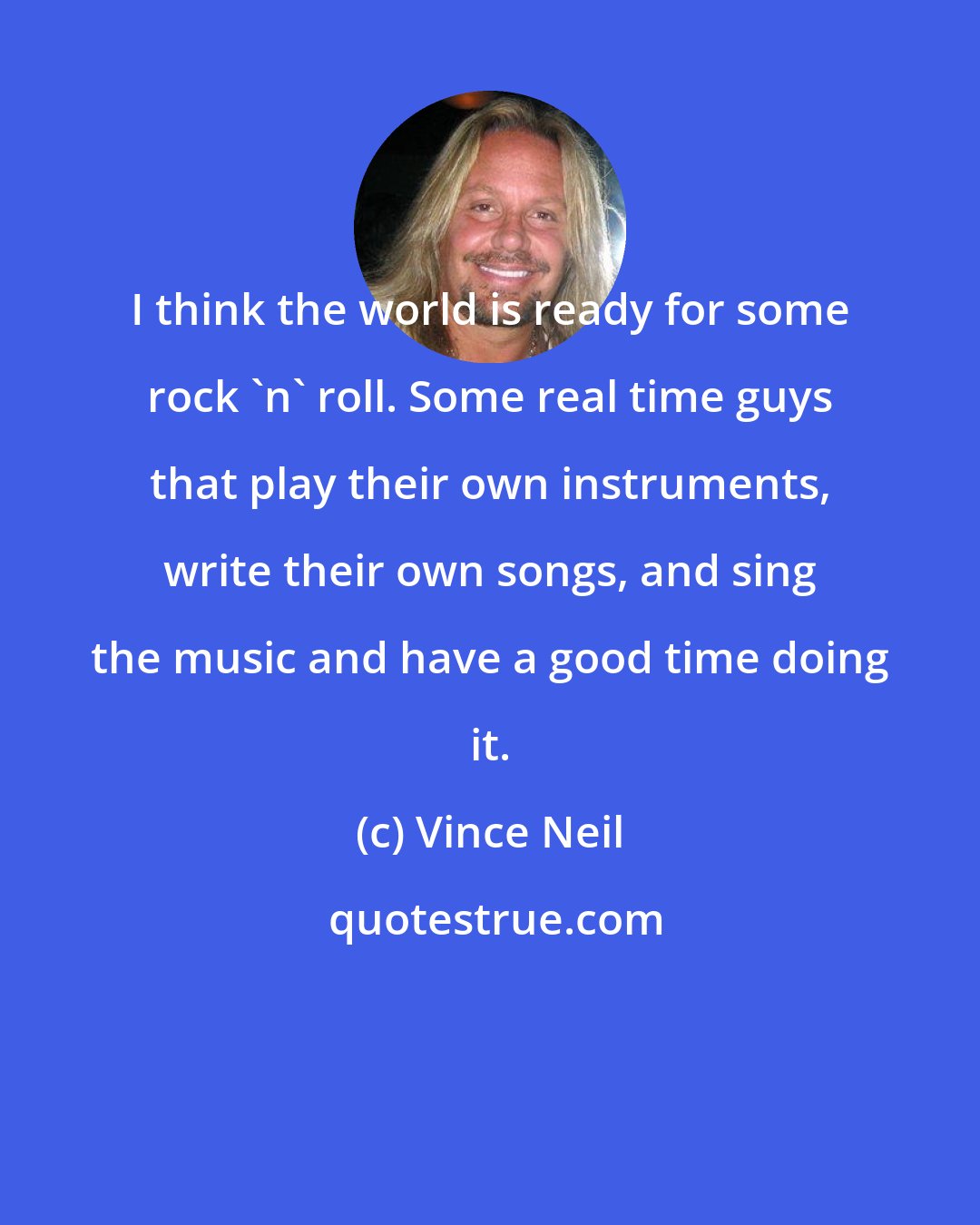 Vince Neil: I think the world is ready for some rock 'n' roll. Some real time guys that play their own instruments, write their own songs, and sing the music and have a good time doing it.
