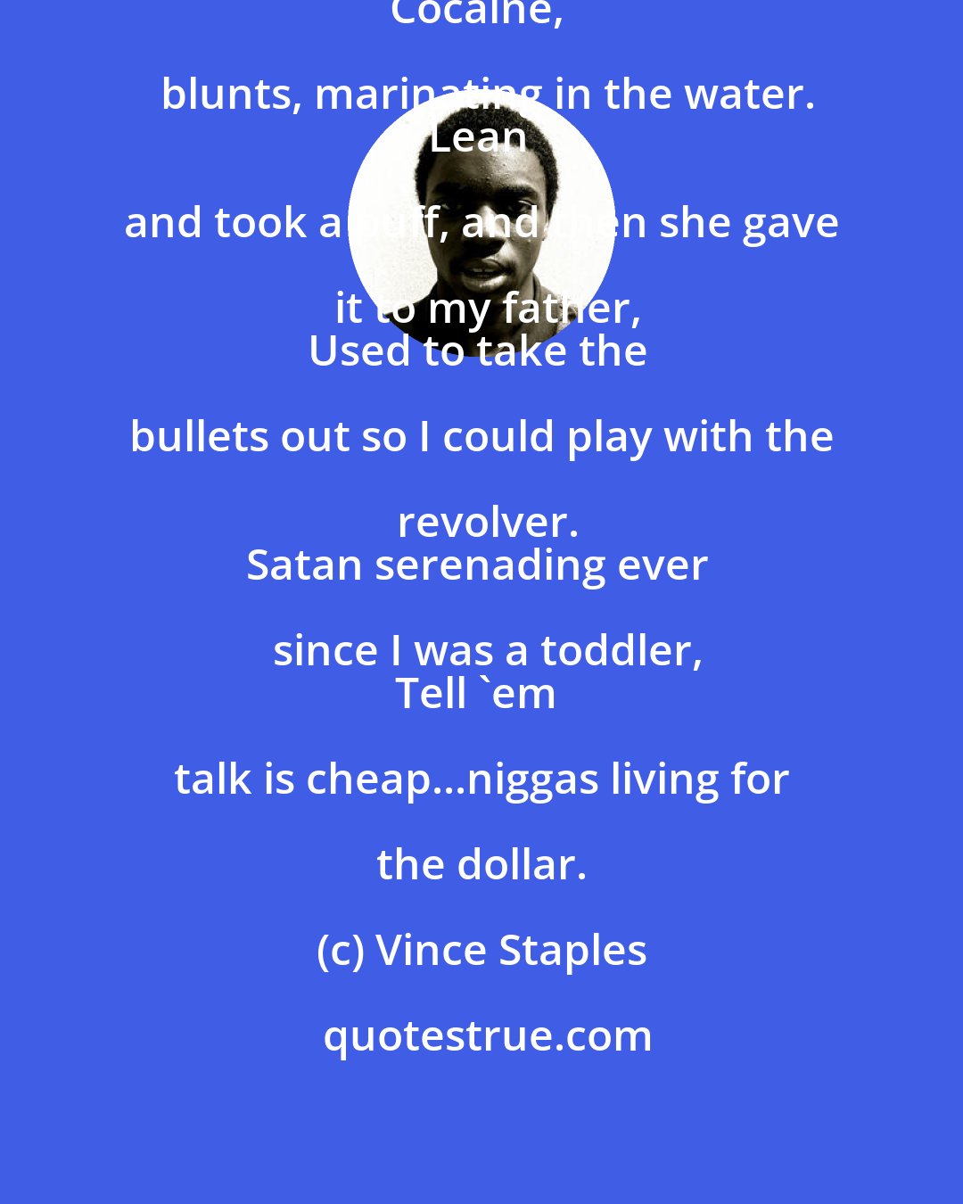 Vince Staples: We still wading in the water...
Cocaine, blunts, marinating in the water.
Lean and took a puff, and then she gave it to my father,
Used to take the bullets out so I could play with the revolver.
Satan serenading ever since I was a toddler,
Tell 'em talk is cheap...niggas living for the dollar.