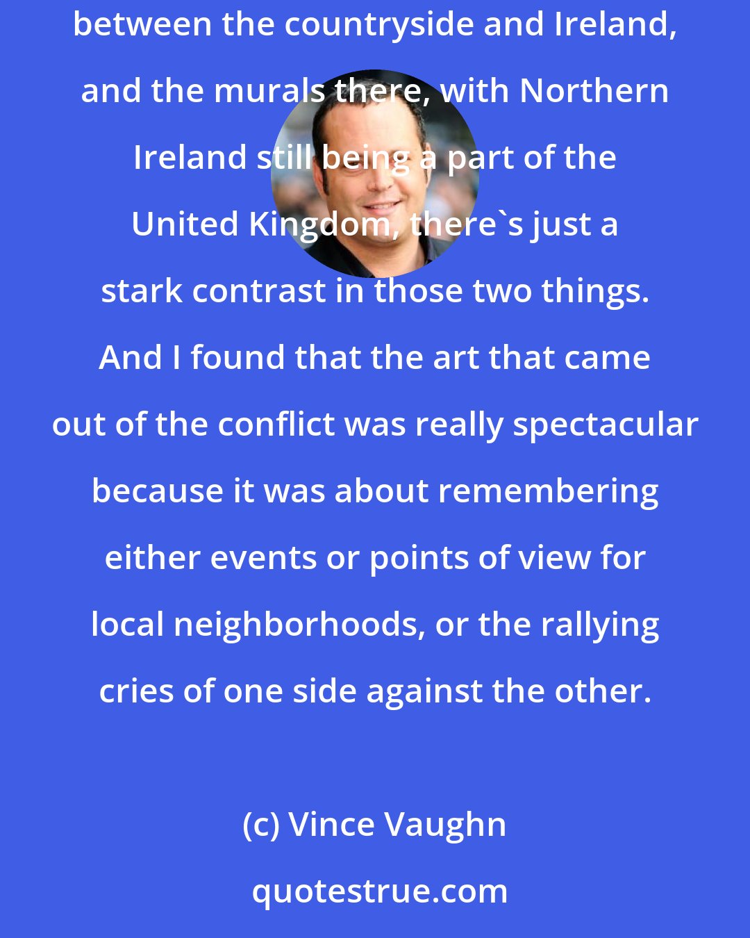 Vince Vaughn: I was filming a movie in London, and I drove through Ireland. It was quite beautiful, and the countryside was really remarkable. The contrast between the countryside and Ireland, and the murals there, with Northern Ireland still being a part of the United Kingdom, there's just a stark contrast in those two things. And I found that the art that came out of the conflict was really spectacular because it was about remembering either events or points of view for local neighborhoods, or the rallying cries of one side against the other.