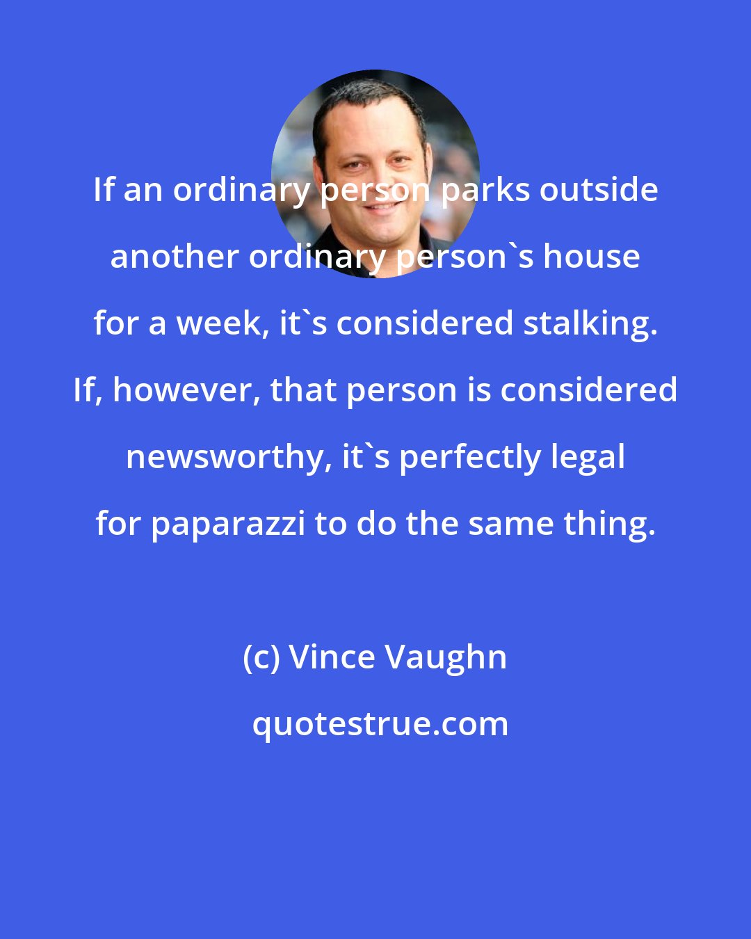 Vince Vaughn: If an ordinary person parks outside another ordinary person's house for a week, it's considered stalking. If, however, that person is considered newsworthy, it's perfectly legal for paparazzi to do the same thing.