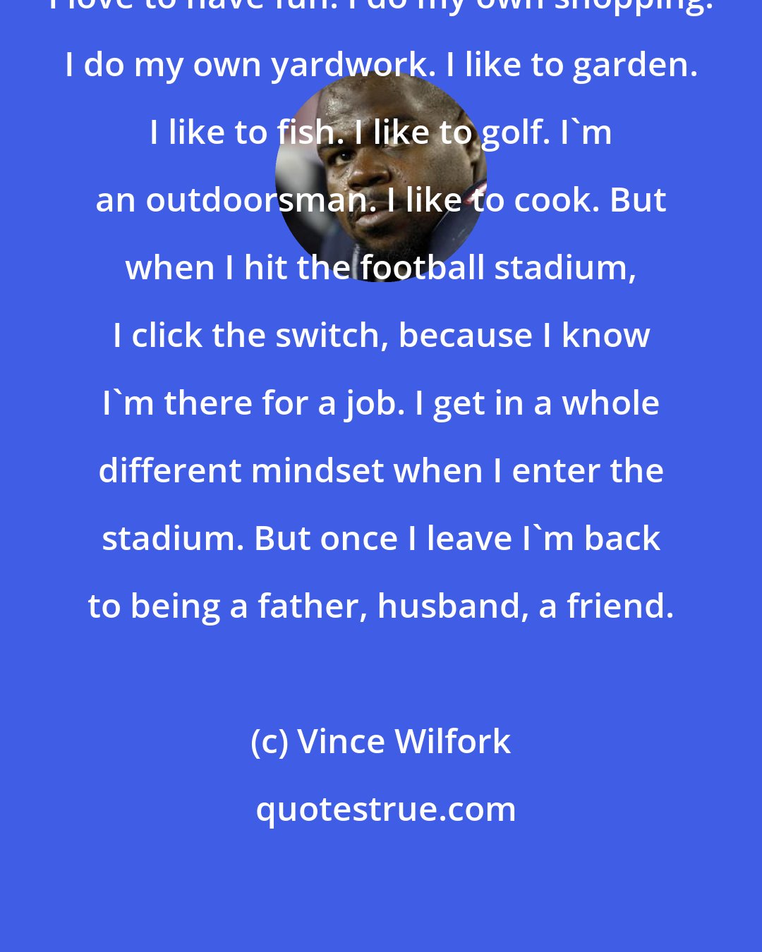 Vince Wilfork: I love to have fun. I do my own shopping. I do my own yardwork. I like to garden. I like to fish. I like to golf. I'm an outdoorsman. I like to cook. But when I hit the football stadium, I click the switch, because I know I'm there for a job. I get in a whole different mindset when I enter the stadium. But once I leave I'm back to being a father, husband, a friend.