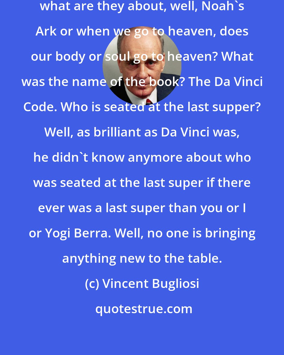 Vincent Bugliosi: When books come out on religion today, what are they about, well, Noah's Ark or when we go to heaven, does our body or soul go to heaven? What was the name of the book? The Da Vinci Code. Who is seated at the last supper? Well, as brilliant as Da Vinci was, he didn't know anymore about who was seated at the last super if there ever was a last super than you or I or Yogi Berra. Well, no one is bringing anything new to the table.