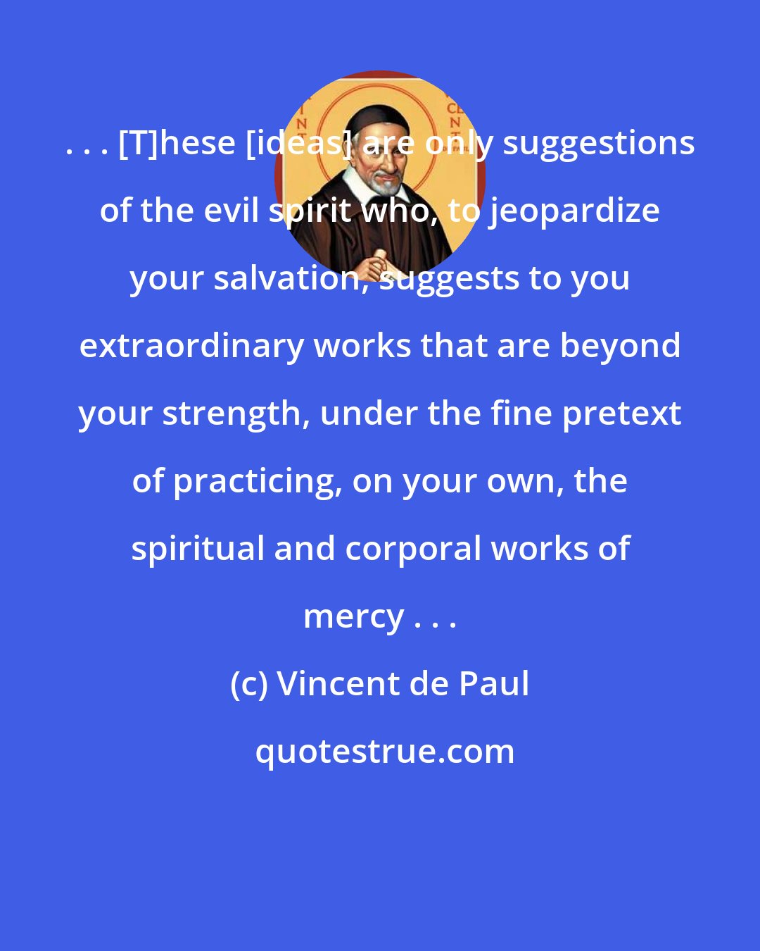 Vincent de Paul: . . . [T]hese [ideas] are only suggestions of the evil spirit who, to jeopardize your salvation, suggests to you extraordinary works that are beyond your strength, under the fine pretext of practicing, on your own, the spiritual and corporal works of mercy . . .