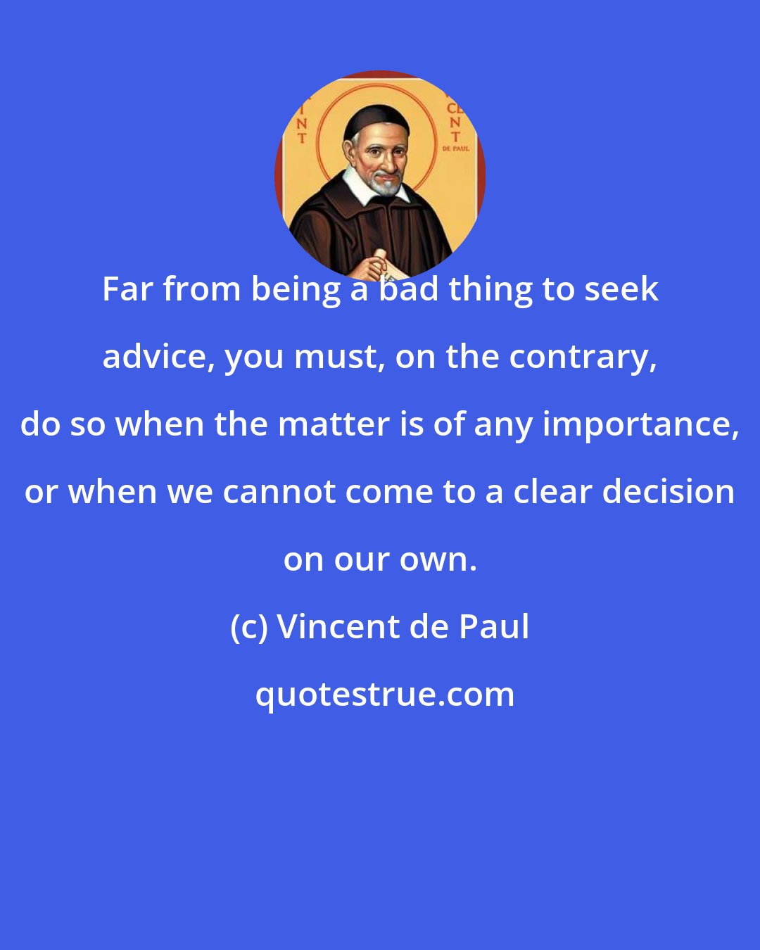 Vincent de Paul: Far from being a bad thing to seek advice, you must, on the contrary, do so when the matter is of any importance, or when we cannot come to a clear decision on our own.