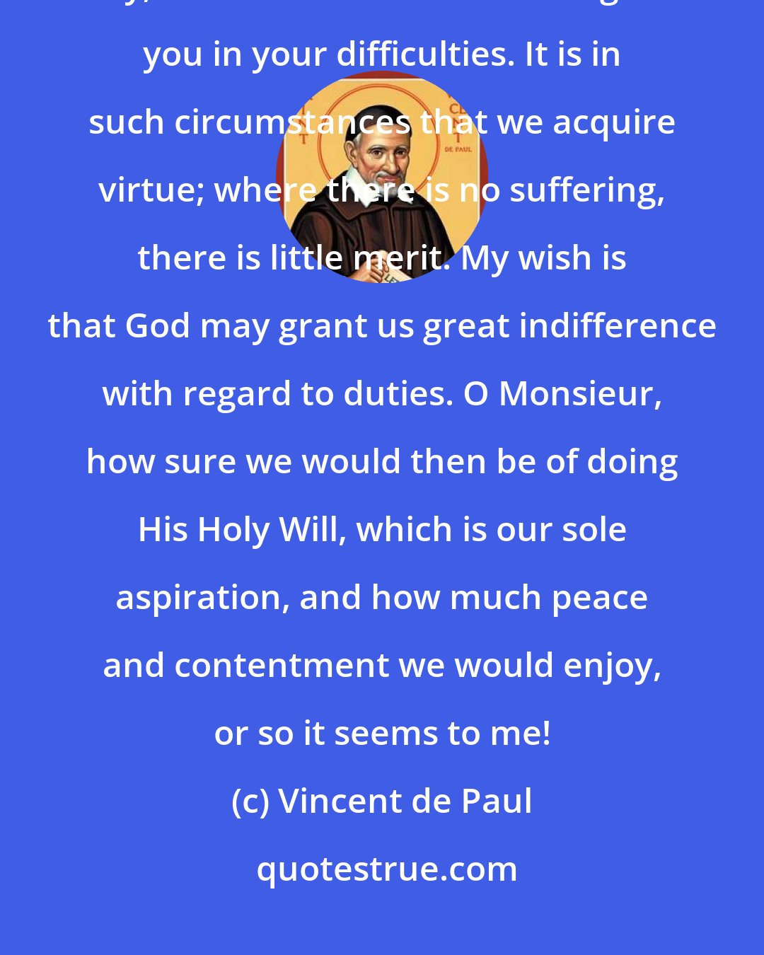 Vincent de Paul: I know well, Monsieur, how much you have to endure in your present duty, and I ask Our Lord to strengthen you in your difficulties. It is in such circumstances that we acquire virtue; where there is no suffering, there is little merit. My wish is that God may grant us great indifference with regard to duties. O Monsieur, how sure we would then be of doing His Holy Will, which is our sole aspiration, and how much peace and contentment we would enjoy, or so it seems to me!