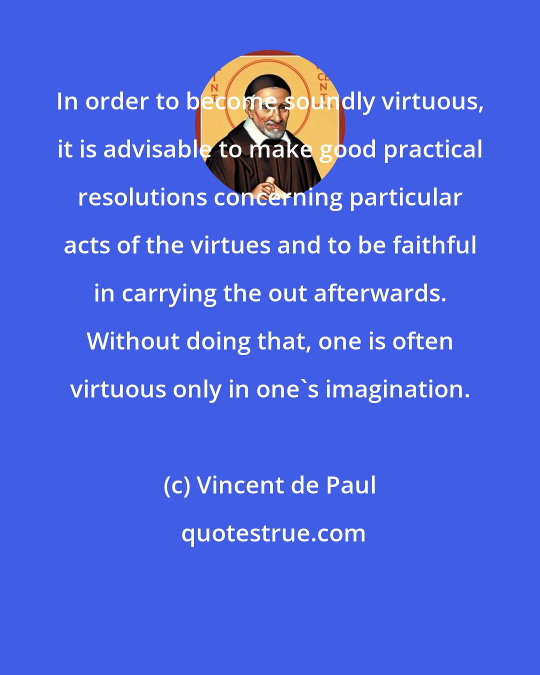 Vincent de Paul: In order to become soundly virtuous, it is advisable to make good practical resolutions concerning particular acts of the virtues and to be faithful in carrying the out afterwards. Without doing that, one is often virtuous only in one's imagination.