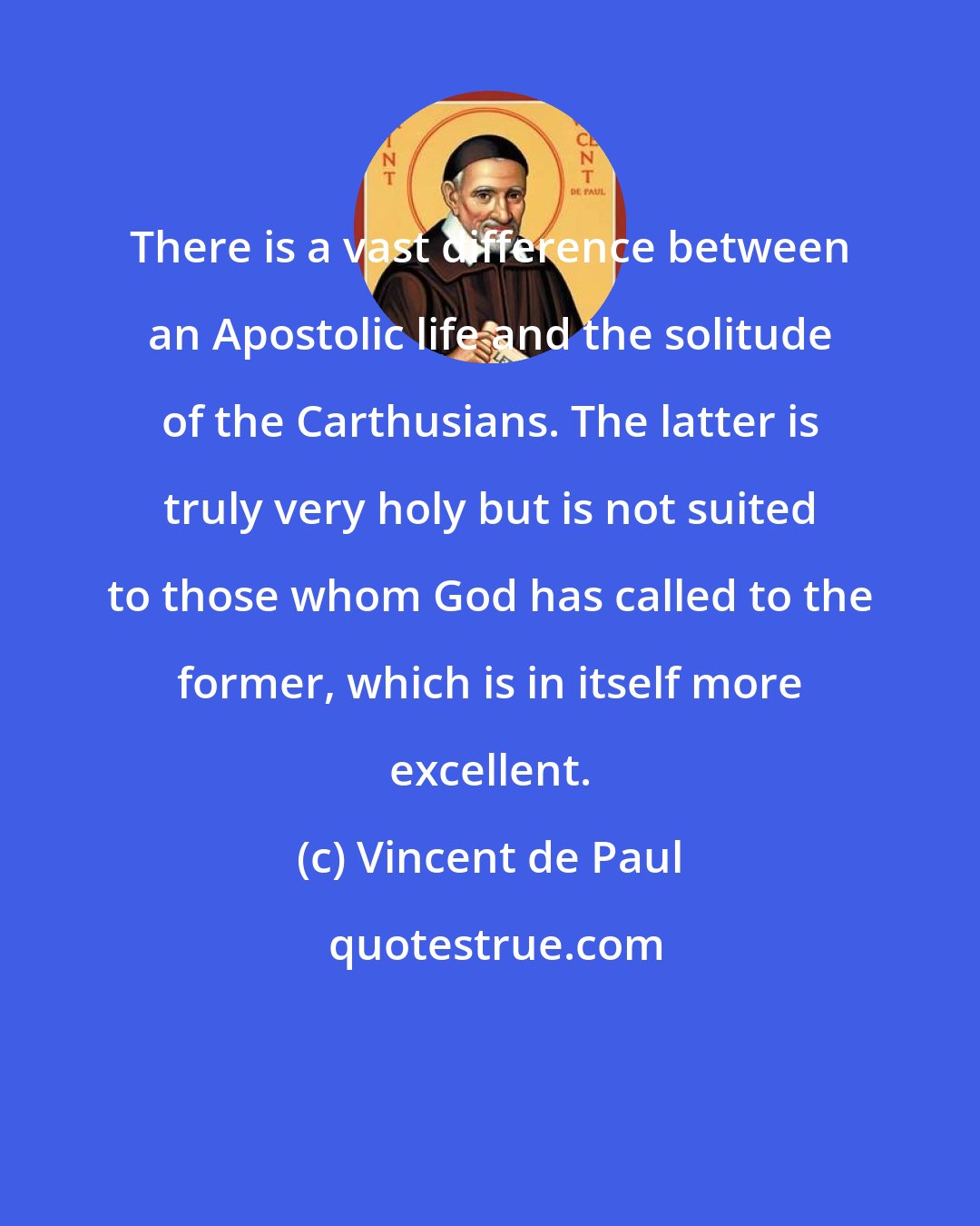 Vincent de Paul: There is a vast difference between an Apostolic life and the solitude of the Carthusians. The latter is truly very holy but is not suited to those whom God has called to the former, which is in itself more excellent.