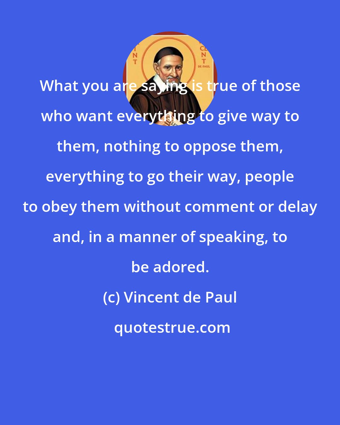 Vincent de Paul: What you are saying is true of those who want everything to give way to them, nothing to oppose them, everything to go their way, people to obey them without comment or delay and, in a manner of speaking, to be adored.